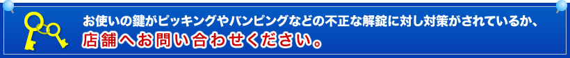 お使いの鍵がピッキングやバンピングなどの不正な解錠に対し対策がされているか､店舗へお問い合わせください｡